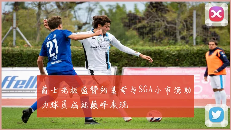 爵士老板盛赞约基奇与SGA小市场助力球员成就巅峰表现