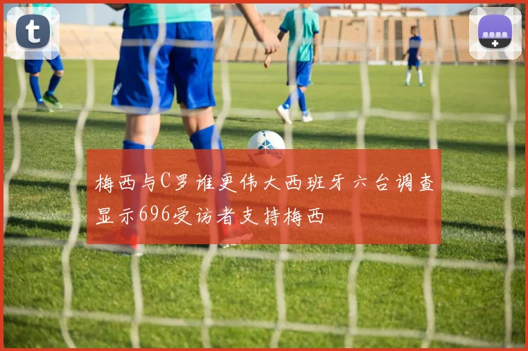 梅西与C罗谁更伟大西班牙六台调查显示696受访者支持梅西