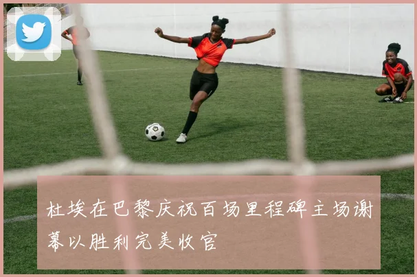 杜埃在巴黎庆祝百场里程碑主场谢幕以胜利完美收官