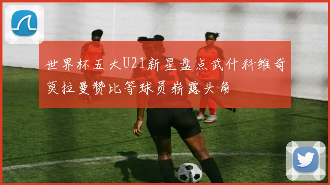 世界杯五大U21新星盘点武什科维奇莫拉曼赞比等球员崭露头角