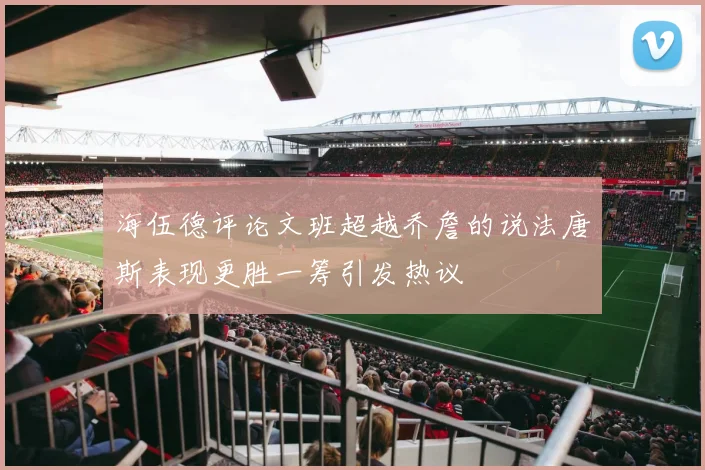 海伍德评论文班超越乔詹的说法唐斯表现更胜一筹引发热议
