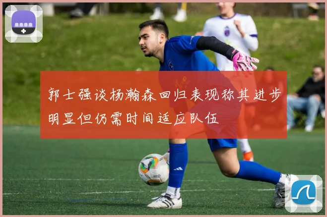 郭士强谈杨瀚森回归表现称其进步明显但仍需时间适应队伍