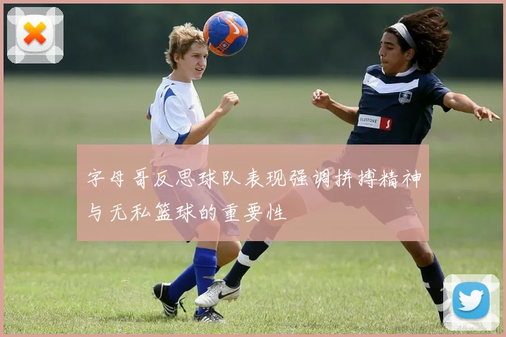 字母哥反思球队表现强调拼搏精神与无私篮球的重要性