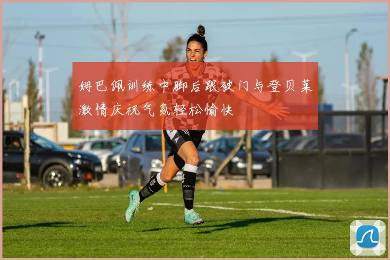 姆巴佩训练中脚后跟破门与登贝莱激情庆祝气氛轻松愉快