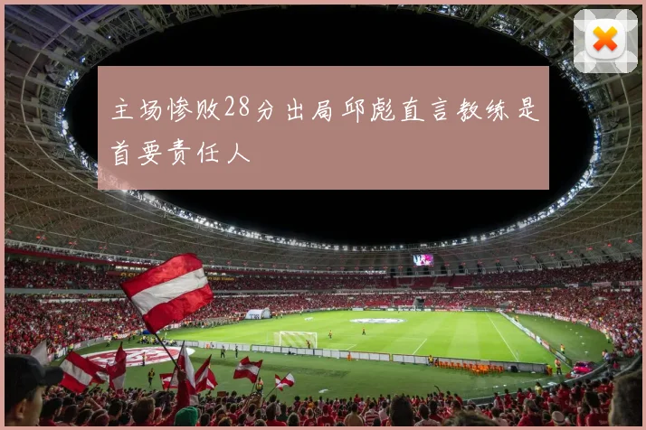主场惨败28分出局邱彪直言教练是首要责任人
