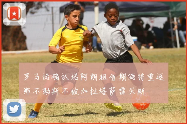罗马诺确认诺阿朗租借期满将重返那不勒斯不被加拉塔萨雷买断