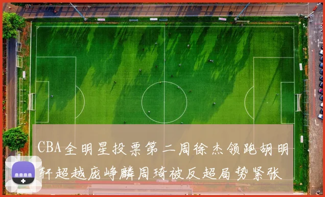 CBA全明星投票第二周徐杰领跑胡明轩超越庞峥麟周琦被反超局势紧张