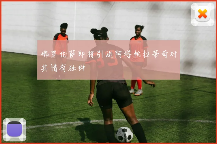 佛罗伦萨即将引进阿塔帕拉蒂奇对其情有独钟