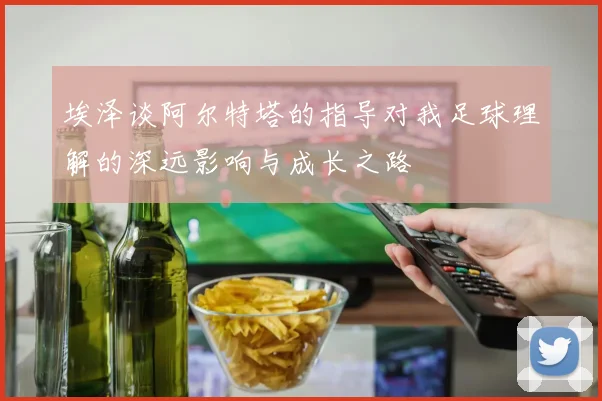 埃泽谈阿尔特塔的指导对我足球理解的深远影响与成长之路