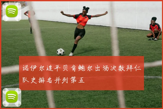 诺伊尔追平贝肯鲍尔出场次数拜仁队史排名并列第五