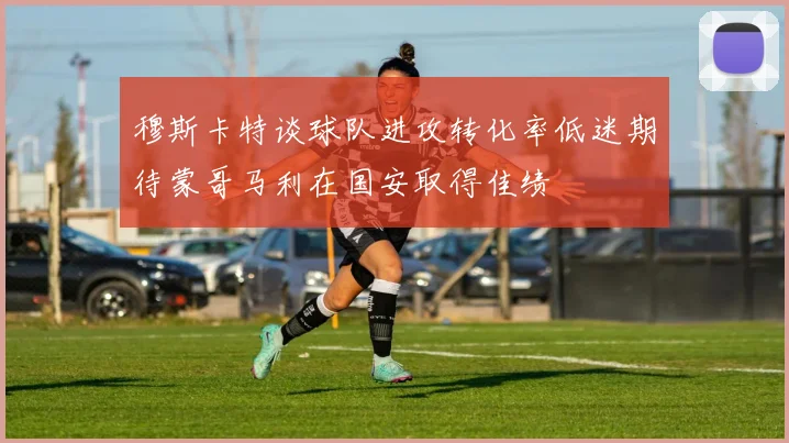 穆斯卡特谈球队进攻转化率低迷期待蒙哥马利在国安取得佳绩