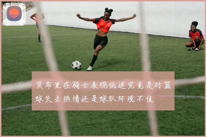 莫布里在骑士表现低迷究竟是对篮球失去热情还是球队环境不佳