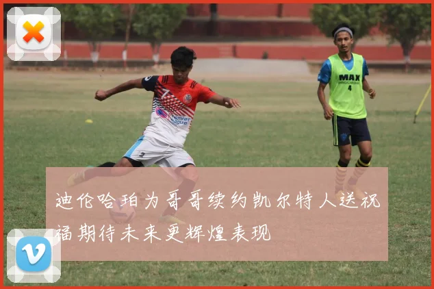 迪伦哈珀为哥哥续约凯尔特人送祝福期待未来更辉煌表现